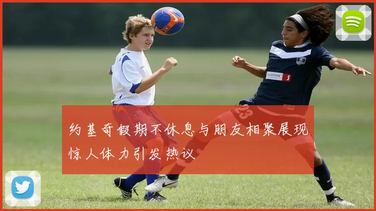 约基奇假期不休息与朋友相聚展现惊人体力引发热议