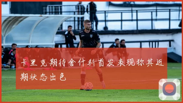 卡里克期待舍什科首发表现称其近期状态出色
