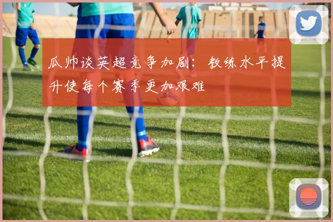 瓜帅谈英超竞争加剧：教练水平提升使每个赛季更加艰难