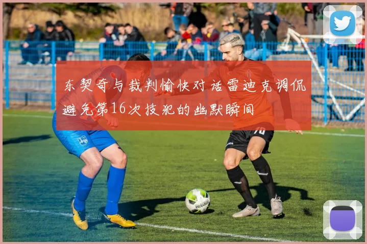 东契奇与裁判愉快对话雷迪克调侃避免第16次技犯的幽默瞬间
