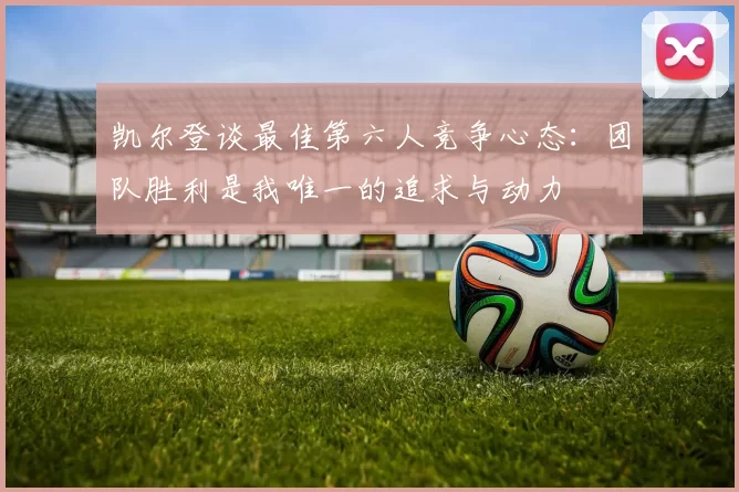 凯尔登谈最佳第六人竞争心态：团队胜利是我唯一的追求与动力