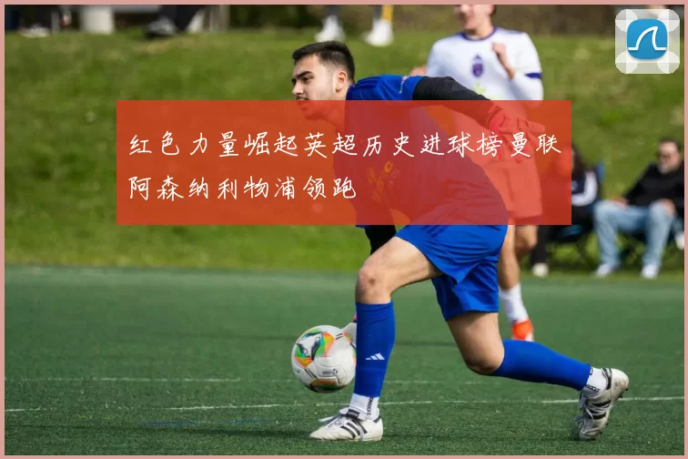 红色力量崛起英超历史进球榜曼联阿森纳利物浦领跑