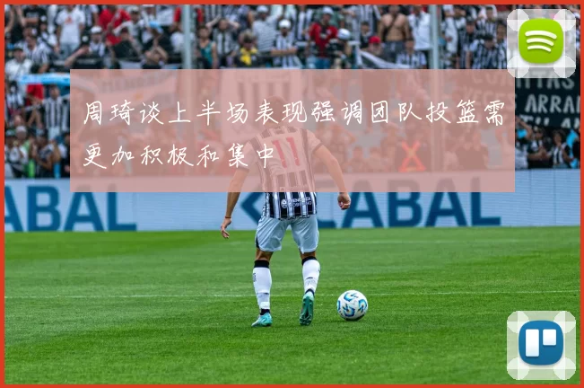 周琦谈上半场表现强调团队投篮需更加积极和集中