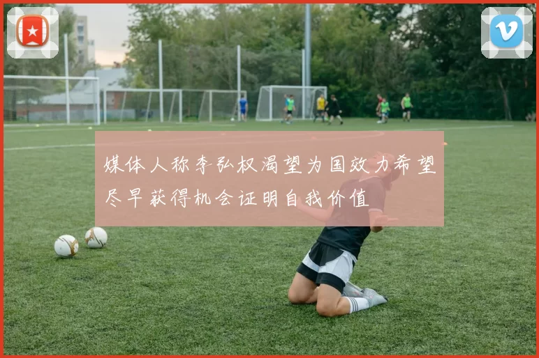 媒体人称李弘权渴望为国效力希望尽早获得机会证明自我价值