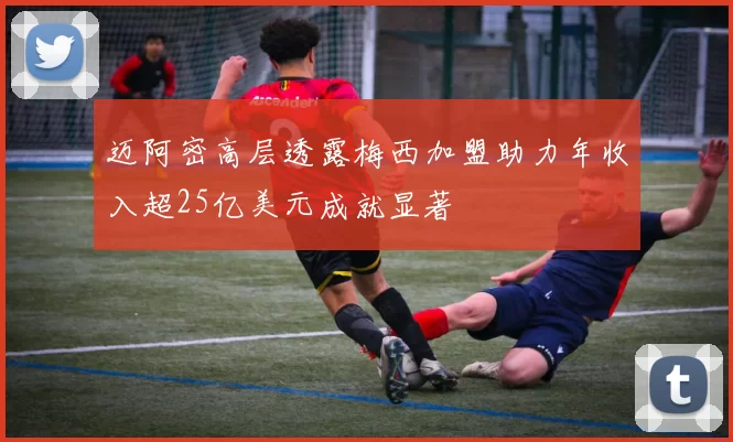 迈阿密高层透露梅西加盟助力年收入超25亿美元成就显著