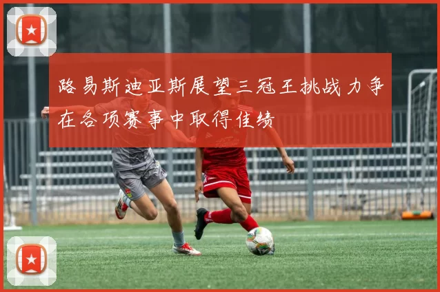 路易斯迪亚斯展望三冠王挑战力争在各项赛事中取得佳绩