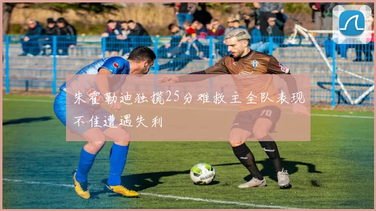 朱霍勒迪独揽25分难救主全队表现不佳遭遇失利