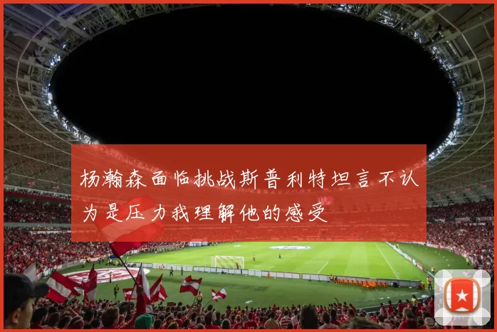 杨瀚森面临挑战斯普利特坦言不认为是压力我理解他的感受