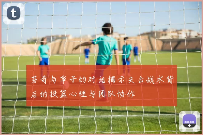 芬奇与华子的对话揭示夹击战术背后的投篮心理与团队协作