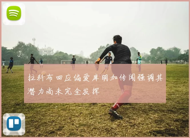 拉科布回应偏爱库明加传闻强调其潜力尚未完全发挥