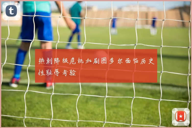 热刺降级危机加剧图多尔面临历史性耻辱考验