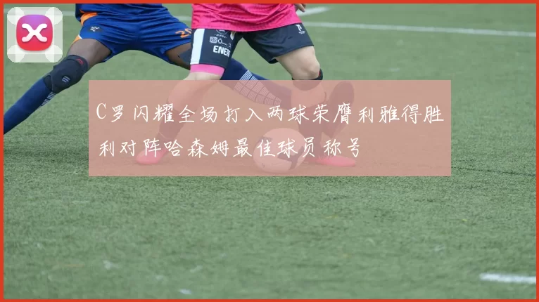 C罗闪耀全场打入两球荣膺利雅得胜利对阵哈森姆最佳球员称号