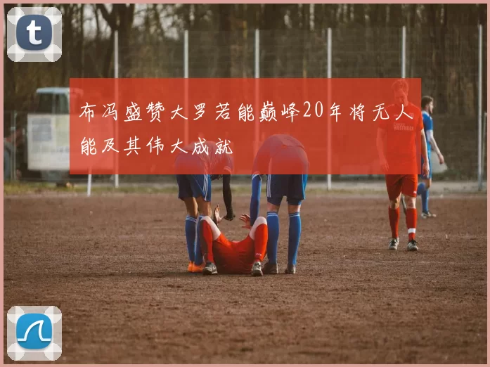 布冯盛赞大罗若能巅峰20年将无人能及其伟大成就