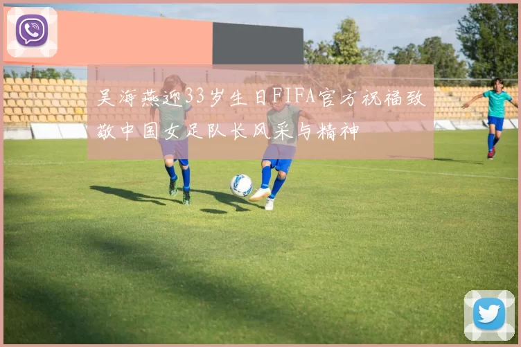 吴海燕迎33岁生日FIFA官方祝福致敬中国女足队长风采与精神