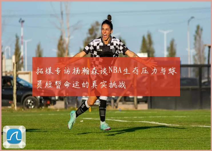 拓媒专访杨瀚森谈NBA生存压力与球员短暂命运的真实挑战