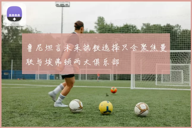鲁尼坦言未来执教选择只会聚焦曼联与埃弗顿两大俱乐部