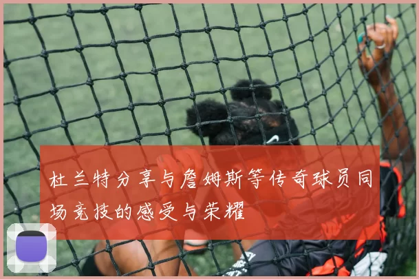 杜兰特分享与詹姆斯等传奇球员同场竞技的感受与荣耀
