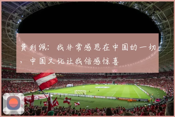 费利佩：我非常感恩在中国的一切，中国文化让我倍感惊喜